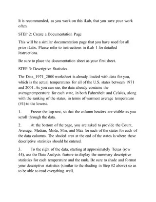 It is recommended, as you work on this iLab, that you save your work
often.
STEP 2: Create a Documentation Page
This will be a similar documentation page that you have used for all
prior iLabs. Please refer to instructions in iLab 1 for detailed
instructions.
Be sure to place the documentation sheet as your first sheet.
STEP 3: Descriptive Statistics
The Data_1971_2000 worksheet is already loaded with data for you,
which is the actual temperatures for all of the U.S. states between 1971
and 2001. As you can see, the data already contains the
averagetemperature for each state, in both Fahrenheit and Celsius, along
with the ranking of the states, in terms of warmest average temperature
(#1) to the lowest.
1. Freeze the top row, so that the column headers are visible as you
scroll through the data.
2. At the bottom of the page, you are asked to provide the Count,
Average, Median, Mode, Min, and Max for each of the states for each of
the data columns. The shaded area at the end of the states is where these
descriptive statistics should be entered.
3. To the right of the data, starting at approximately Texas (row
44), use the Data Analysis feature to display the summary descriptive
statistics for each temperature and the rank. Be sure to shade and format
your descriptive statistics (similar to the shading in Step #2 above) so as
to be able to read everything well.
 