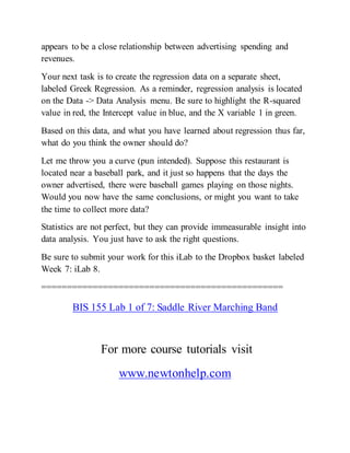 appears to be a close relationship between advertising spending and
revenues.
Your next task is to create the regression data on a separate sheet,
labeled Greek Regression. As a reminder, regression analysis is located
on the Data -> Data Analysis menu. Be sure to highlight the R-squared
value in red, the Intercept value in blue, and the X variable 1 in green.
Based on this data, and what you have learned about regression thus far,
what do you think the owner should do?
Let me throw you a curve (pun intended). Suppose this restaurant is
located near a baseball park, and it just so happens that the days the
owner advertised, there were baseball games playing on those nights.
Would you now have the same conclusions, or might you want to take
the time to collect more data?
Statistics are not perfect, but they can provide immeasurable insight into
data analysis. You just have to ask the right questions.
Be sure to submit your work for this iLab to the Dropbox basket labeled
Week 7: iLab 8.
===============================================
BIS 155 Lab 1 of 7: Saddle River Marching Band
For more course tutorials visit
www.newtonhelp.com
 
