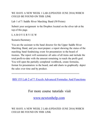 WE HAVE A NEW WEEK 1 LAB (UPDATED JUNE 2016) WHICH
COULD BE FOUND ON THIS LINK
Lab 1 of 7: Saddle River Marching Band (50 Points)
Submit your assignment to the Dropbox located on the silver tab at the
top of this page.
L A B O V E R V I E W
Scenario/Summary
You are the assistant to the band director for the Upper Saddle River
Marching Band, and you must prepare a report showing the status of the
marching band fundraising event for presentation to the board of
trustees. The report will summarize all sales of all items and include the
total profit-to-date with the amount remaining to reach the profit goal.
You will open the partially completed workbook, create formulas,
format for presentation to the board, and add charts to graphically depict
the sales over time and by product.
===============================================
BIS 155 Lab 2 of 7: Excels Advanced Formulas And Functions
For more course tutorials visit
www.newtonhelp.com
WE HAVE A NEW WEEK 2 LAB (UPDATED JUNE 2016) WHICH
COULD BE FOUND ON THIS LINK
 