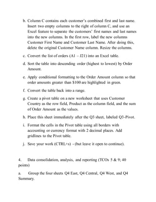 b. Column C contains each customer’s combined first and last name.
Insert two empty columns to the right of column C, and use an
Excel feature to separate the customers’ first names and last names
into the new columns. In the first row, label the new columns
Customer First Name and Customer Last Name. After doing this,
delete the original Customer Name column. Resize the columns.
c. Convert the list of orders (A1 – J21) into an Excel table.
d. Sort the table into descending order (highest to lowest) by Order
Amount.
e. Apply conditional formatting to the Order Amount column so that
order amounts greater than $100 are highlighted in green.
f. Convert the table back into a range.
g. Create a pivot table on a new worksheet that uses Customer
Country as the row field, Product as the column field, and the sum
of Order Amount as the values.
h. Place this sheet immediately after the Q3 sheet, labeled Q3-Pivot.
i. Format the cells in the Pivot table using all borders with
accounting or currency format with 2 decimal places. Add
gridlines to the Pivot table.
j. Save your work (CTRL+s) - (but leave it open to continue).
4. Data consolidation, analysis, and reporting (TCOs 5 & 9; 40
points)
a. Group the four sheets Q4 East, Q4 Central, Q4 West, and Q4
Summary.
 