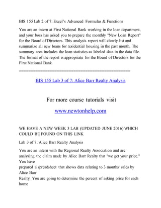 BIS 155 Lab 2 of 7: Excel’s Advanced Formulas & Functions
You are an intern at First National Bank working in the loan department,
and your boss has asked you to prepare the monthly "New Loan Report"
for the Board of Directors. This analysis report will clearly list and
summarize all new loans for residential housing in the past month. The
summary area includes the loan statistics as labeled data in the data file.
The format of the report is appropriate for the Board of Directors for the
First National Bank.
===============================================
BIS 155 Lab 3 of 7: Alice Barr Realty Analysis
For more course tutorials visit
www.newtonhelp.com
WE HAVE A NEW WEEK 3 LAB (UPDATED JUNE 2016) WHICH
COULD BE FOUND ON THIS LINK
Lab 3 of 7: Alice Barr Realty Analysis
You are an intern with the Regional Realty Association and are
analyzing the claim made by Alice Barr Realty that "we get your price."
You have
prepared a spreadsheet that shows data relating to 3 months' sales by
Alice Barr
Realty. You are going to determine the percent of asking price for each
home
 