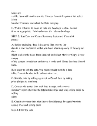May) are
visible. You will need to use the Number Format dropdown list, select
More
Number Formats, and select the Date category.
C. Widen columns to make all data and headings visible. Format
titles as appropriate. Bold and center the column headings.
STEP 3: Sort Data and Create Summary Reportand Chart (10
points)
A. Before analyzing data, it is a good idea to copy the
data to a new worksheet so that you have a back-up copy of the original
data.
Right click on the Sales Data sheet tab and select Move or Copy. Create
a copy
of the current spreadsheet and move it to the end. Name the sheet Sorted
Data.
B. In order to sort the data, you must convert them to a data
table. Format the data table to look attractive.
C. Sort the data by selling agent (A to Z) and then by asking
price (largest to smallest).
D. Convert the sorted data back into a range, and create a
summary report showing the total asking price and total selling price by
selling
agent
E. Create a column chart that shows the difference by agent between
asking price and selling price
Step 4. Filter the data
 