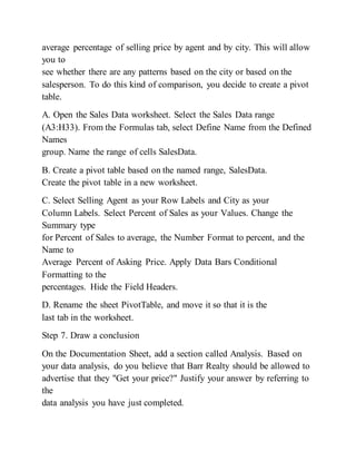 average percentage of selling price by agent and by city. This will allow
you to
see whether there are any patterns based on the city or based on the
salesperson. To do this kind of comparison, you decide to create a pivot
table.
A. Open the Sales Data worksheet. Select the Sales Data range
(A3:H33). From the Formulas tab, select Define Name from the Defined
Names
group. Name the range of cells SalesData.
B. Create a pivot table based on the named range, SalesData.
Create the pivot table in a new worksheet.
C. Select Selling Agent as your Row Labels and City as your
Column Labels. Select Percent of Sales as your Values. Change the
Summary type
for Percent of Sales to average, the Number Format to percent, and the
Name to
Average Percent of Asking Price. Apply Data Bars Conditional
Formatting to the
percentages. Hide the Field Headers.
D. Rename the sheet PivotTable, and move it so that it is the
last tab in the worksheet.
Step 7. Draw a conclusion
On the Documentation Sheet, add a section called Analysis. Based on
your data analysis, do you believe that Barr Realty should be allowed to
advertise that they "Get your price?" Justify your answer by referring to
the
data analysis you have just completed.
 