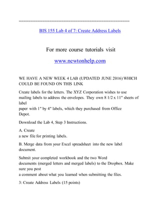 ===============================================
BIS 155 Lab 4 of 7: Create Address Labels
For more course tutorials visit
www.newtonhelp.com
WE HAVE A NEW WEEK 4 LAB (UPDATED JUNE 2016) WHICH
COULD BE FOUND ON THIS LINK
Create labels for the letters. The XYZ Corporation wishes to use
mailing labels to address the envelopes. They own 8 1/2 x 11" sheets of
label
paper with 1" by 4" labels, which they purchased from Office
Depot.
Download the Lab 4, Step 3 Instructions.
A. Create
a new file for printing labels.
B. Merge data from your Excel spreadsheet into the new label
document.
Submit your completed workbook and the two Word
documents (merged letters and merged labels) to the Dropbox. Make
sure you post
a comment about what you learned when submitting the files.
3: Create Address Labels (15 points)
 