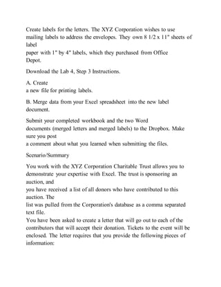 Create labels for the letters. The XYZ Corporation wishes to use
mailing labels to address the envelopes. They own 8 1/2 x 11" sheets of
label
paper with 1" by 4" labels, which they purchased from Office
Depot.
Download the Lab 4, Step 3 Instructions.
A. Create
a new file for printing labels.
B. Merge data from your Excel spreadsheet into the new label
document.
Submit your completed workbook and the two Word
documents (merged letters and merged labels) to the Dropbox. Make
sure you post
a comment about what you learned when submitting the files.
Scenario/Summary
You work with the XYZ Corporation Charitable Trust allows you to
demonstrate your expertise with Excel. The trust is sponsoring an
auction, and
you have received a list of all donors who have contributed to this
auction. The
list was pulled from the Corporation's database as a comma separated
text file.
You have been asked to create a letter that will go out to each of the
contributors that will accept their donation. Tickets to the event will be
enclosed. The letter requires that you provide the following pieces of
information:
 