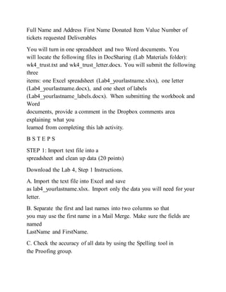 Full Name and Address First Name Donated Item Value Number of
tickets requested Deliverables
You will turn in one spreadsheet and two Word documents. You
will locate the following files in DocSharing (Lab Materials folder):
wk4_trust.txt and wk4_trust_letter.docx. You will submit the following
three
items: one Excel spreadsheet (Lab4_yourlastname.xlsx), one letter
(Lab4_yourlastname.docx), and one sheet of labels
(Lab4_yourlastname_labels.docx). When submitting the workbook and
Word
documents, provide a comment in the Dropbox comments area
explaining what you
learned from completing this lab activity.
B S T E P S
STEP 1: Import text file into a
spreadsheet and clean up data (20 points)
Download the Lab 4, Step 1 Instructions.
A. Import the text file into Excel and save
as lab4_yourlastname.xlsx. Import only the data you will need for your
letter.
B. Separate the first and last names into two columns so that
you may use the first name in a Mail Merge. Make sure the fields are
named
LastName and FirstName.
C. Check the accuracy of all data by using the Spelling tool in
the Proofing group.
 