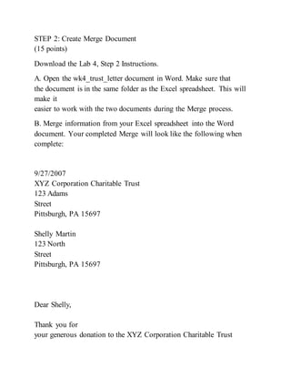 STEP 2: Create Merge Document
(15 points)
Download the Lab 4, Step 2 Instructions.
A. Open the wk4_trust_letter document in Word. Make sure that
the document is in the same folder as the Excel spreadsheet. This will
make it
easier to work with the two documents during the Merge process.
B. Merge information from your Excel spreadsheet into the Word
document. Your completed Merge will look like the following when
complete:
9/27/2007
XYZ Corporation Charitable Trust
123 Adams
Street
Pittsburgh, PA 15697
Shelly Martin
123 North
Street
Pittsburgh, PA 15697
Dear Shelly,
Thank you for
your generous donation to the XYZ Corporation Charitable Trust
 