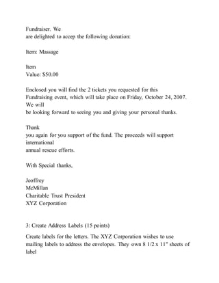 Fundraiser. We
are delighted to accep the following donation:
Item: Massage
Item
Value: $50.00
Enclosed you will find the 2 tickets you requested for this
Fundraising event, which will take place on Friday, October 24, 2007.
We will
be looking forward to seeing you and giving your personal thanks.
Thank
you again for you support of the fund. The proceeds will support
international
annual rescue efforts.
With Special thanks,
Jeoffrey
McMillan
Charitable Trust President
XYZ Corporation
3: Create Address Labels (15 points)
Create labels for the letters. The XYZ Corporation wishes to use
mailing labels to address the envelopes. They own 8 1/2 x 11" sheets of
label
 