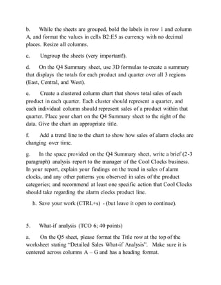 b. While the sheets are grouped, bold the labels in row 1 and column
A, and format the values in cells B2:E5 as currency with no decimal
places. Resize all columns.
c. Ungroup the sheets (very important!).
d. On the Q4 Summary sheet, use 3D formulas to create a summary
that displays the totals for each product and quarter over all 3 regions
(East, Central, and West).
e. Create a clustered column chart that shows total sales of each
product in each quarter. Each cluster should represent a quarter, and
each individual column should represent sales of a product within that
quarter. Place your chart on the Q4 Summary sheet to the right of the
data. Give the chart an appropriate title.
f. Add a trend line to the chart to show how sales of alarm clocks are
changing over time.
g. In the space provided on the Q4 Summary sheet, write a brief (2-3
paragraph) analysis report to the manager of the Cool Clocks business.
In your report, explain your findings on the trend in sales of alarm
clocks, and any other patterns you observed in sales of the product
categories; and recommend at least one specific action that Cool Clocks
should take regarding the alarm clocks product line.
h. Save your work (CTRL+s) - (but leave it open to continue).
5. What-if analysis (TCO 6; 40 points)
a. On the Q5 sheet, please format the Title row at the top of the
worksheet stating “Detailed Sales What-if Analysis”. Make sure it is
centered across columns A – G and has a heading format.
 