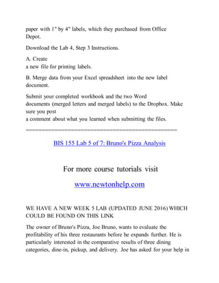 paper with 1" by 4" labels, which they purchased from Office
Depot.
Download the Lab 4, Step 3 Instructions.
A. Create
a new file for printing labels.
B. Merge data from your Excel spreadsheet into the new label
document.
Submit your completed workbook and the two Word
documents (merged letters and merged labels) to the Dropbox. Make
sure you post
a comment about what you learned when submitting the files.
===============================================
BIS 155 Lab 5 of 7: Bruno's Pizza Analysis
For more course tutorials visit
www.newtonhelp.com
WE HAVE A NEW WEEK 5 LAB (UPDATED JUNE 2016) WHICH
COULD BE FOUND ON THIS LINK
The owner of Bruno's Pizza, Joe Bruno, wants to evaluate the
profitability of his three restaurants before he expands further. He is
particularly interested in the comparative results of three dining
categories, dine-in, pickup, and delivery. Joe has asked for your help in
 