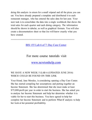 doing this analysis in return for a small stipend and all the pizza you can
eat. You have already prepared a template and distributed it to each
restaurant manager, who has entered the sales data for last year. Your
next task is to consolidate the data into a single workbook that shows the
total sales for each quarter and each dining category. The information
should be shown in tabular, as well as graphical formats. You will also
create a documentation sheet so that Joe will know exactly what you
have created.
===============================================
BIS 155 Lab 6 of 7: Day Care Center
For more course tutorials visit
www.newtonhelp.com
WE HAVE A NEW WEEK 5 iLAB 6 (UPDATED JUNE 2016)
WHICH COULD BE FOUND ON THIS LINK
Your friend, Jane Morales, is considering opening a Day Care Center.
She has started compiling her assumptions and putting together an
Income Statement. She has determined that she must make at least
$75,000 profit per year in order to start the business. She has asked you
to analyze her Income Statement and help her determine whether it is
viable for her to start this business. You have agreed to help her
complete her Income Statement and to perform What-If analysis to help
her look at her potential profitability.
 