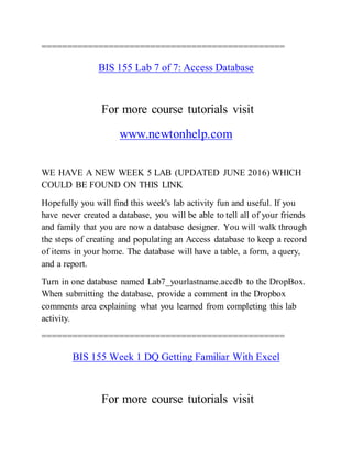 ===============================================
BIS 155 Lab 7 of 7: Access Database
For more course tutorials visit
www.newtonhelp.com
WE HAVE A NEW WEEK 5 LAB (UPDATED JUNE 2016) WHICH
COULD BE FOUND ON THIS LINK
Hopefully you will find this week's lab activity fun and useful. If you
have never created a database, you will be able to tell all of your friends
and family that you are now a database designer. You will walk through
the steps of creating and populating an Access database to keep a record
of items in your home. The database will have a table, a form, a query,
and a report.
Turn in one database named Lab7_yourlastname.accdb to the DropBox.
When submitting the database, provide a comment in the Dropbox
comments area explaining what you learned from completing this lab
activity.
===============================================
BIS 155 Week 1 DQ Getting Familiar With Excel
For more course tutorials visit
 