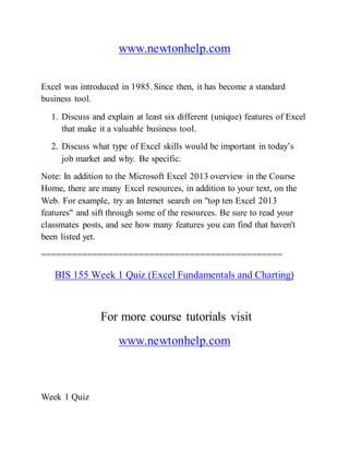 www.newtonhelp.com
Excel was introduced in 1985. Since then, it has become a standard
business tool.
1. Discuss and explain at least six different (unique) features of Excel
that make it a valuable business tool.
2. Discuss what type of Excel skills would be important in today’s
job market and why. Be specific.
Note: In addition to the Microsoft Excel 2013 overview in the Course
Home, there are many Excel resources, in addition to your text, on the
Web. For example, try an Internet search on "top ten Excel 2013
features" and sift through some of the resources. Be sure to read your
classmates posts, and see how many features you can find that haven't
been listed yet.
===============================================
BIS 155 Week 1 Quiz (Excel Fundamentals and Charting)
For more course tutorials visit
www.newtonhelp.com
Week 1 Quiz
 