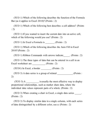 (TCO 1) Which of the following describes the function of the Formula
Bar (as it applies to Excel 2010)? (Points : 2)
(TCO 1) Which of the following best describes a cell address? (Points
: 2)
(TCO 1) If you wanted to insert the current date into an active cell,
which of the following would you use? (Points : 2)
(TCO 1) In Excel a Formula is _______.(Points : 2)
(TCO 1) Which of the following describes the Auto Fill in Excel
2010? (Points : 2)
(TCO 1) Ribbon Commands with arrows indicate_____. (Points : 2)
(TCO 1) The three types of data that can be entered in a cell in an
Excel worksheet are __________.(Points : 2)
(TCO1) In Excel, a border ________. (Points : 2)
(TCO 3) A data series is a group of related ____________.(Points :
2)
(TCO 3) A __________ isusually the most effective way to display
proportional relationships, such as market share data, where the
individual data values represent parts of a whole. (Points : 2)
(TCO 3) When creating a chart in Excel, a single data series _____.
(Points : 2)
(TCO 3) To display similar data in a single column, with each series
of data distinguished by a different color, use a: (Points : 2)
 
