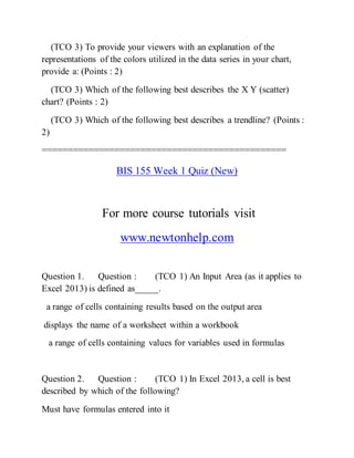 (TCO 3) To provide your viewers with an explanation of the
representations of the colors utilized in the data series in your chart,
provide a: (Points : 2)
(TCO 3) Which of the following best describes the X Y (scatter)
chart? (Points : 2)
(TCO 3) Which of the following best describes a trendline? (Points :
2)
===============================================
BIS 155 Week 1 Quiz (New)
For more course tutorials visit
www.newtonhelp.com
Question 1. Question : (TCO 1) An Input Area (as it applies to
Excel 2013) is defined as_____.
a range of cells containing results based on the output area
displays the name of a worksheet within a workbook
a range of cells containing values for variables used in formulas
Question 2. Question : (TCO 1) In Excel 2013, a cell is best
described by which of the following?
Must have formulas entered into it
 