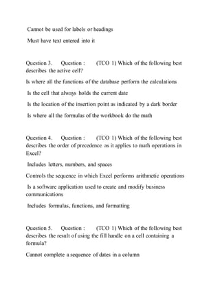Cannot be used for labels or headings
Must have text entered into it
Question 3. Question : (TCO 1) Which of the following best
describes the active cell?
Is where all the functions of the database perform the calculations
Is the cell that always holds the current date
Is the location of the insertion point as indicated by a dark border
Is where all the formulas of the workbook do the math
Question 4. Question : (TCO 1) Which of the following best
describes the order of precedence as it applies to math operations in
Excel?
Includes letters, numbers, and spaces
Controls the sequence in which Excel performs arithmetic operations
Is a software application used to create and modify business
communications
Includes formulas, functions, and formatting
Question 5. Question : (TCO 1) Which of the following best
describes the result of using the fill handle on a cell containing a
formula?
Cannot complete a sequence of dates in a column
 