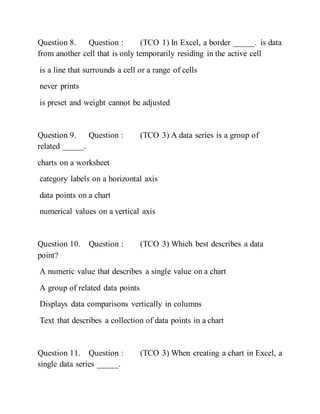 Question 8. Question : (TCO 1) In Excel, a border _____. is data
from another cell that is only temporarily residing in the active cell
is a line that surrounds a cell or a range of cells
never prints
is preset and weight cannot be adjusted
Question 9. Question : (TCO 3) A data series is a group of
related _____.
charts on a worksheet
category labels on a horizontal axis
data points on a chart
numerical values on a vertical axis
Question 10. Question : (TCO 3) Which best describes a data
point?
A numeric value that describes a single value on a chart
A group of related data points
Displays data comparisons vertically in columns
Text that describes a collection of data points in a chart
Question 11. Question : (TCO 3) When creating a chart in Excel, a
single data series _____.
 