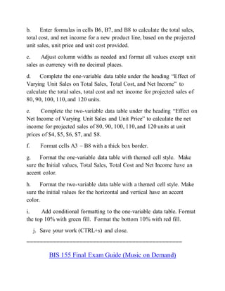 b. Enter formulas in cells B6, B7, and B8 to calculate the total sales,
total cost, and net income for a new product line, based on the projected
unit sales, unit price and unit cost provided.
c. Adjust column widths as needed and format all values except unit
sales as currency with no decimal places.
d. Complete the one-variable data table under the heading “Effect of
Varying Unit Sales on Total Sales, Total Cost, and Net Income” to
calculate the total sales, total cost and net income for projected sales of
80, 90, 100, 110, and 120 units.
e. Complete the two-variable data table under the heading “Effect on
Net Income of Varying Unit Sales and Unit Price” to calculate the net
income for projected sales of 80, 90, 100, 110, and 120 units at unit
prices of $4, $5, $6, $7, and $8.
f. Format cells A3 – B8 with a thick box border.
g. Format the one-variable data table with themed cell style. Make
sure the Initial values, Total Sales, Total Cost and Net Income have an
accent color.
h. Format the two-variable data table with a themed cell style. Make
sure the initial values for the horizontal and vertical have an accent
color.
i. Add conditional formatting to the one-variable data table. Format
the top 10% with green fill. Format the bottom 10% with red fill.
j. Save your work (CTRL+s) and close.
===============================================
BIS 155 Final Exam Guide (Music on Demand)
 