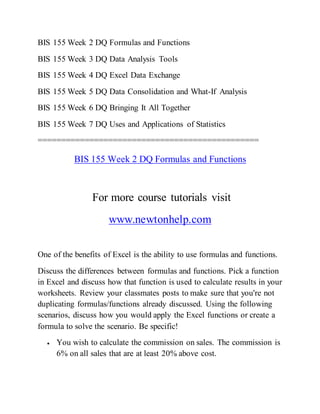 BIS 155 Week 2 DQ Formulas and Functions
BIS 155 Week 3 DQ Data Analysis Tools
BIS 155 Week 4 DQ Excel Data Exchange
BIS 155 Week 5 DQ Data Consolidation and What-If Analysis
BIS 155 Week 6 DQ Bringing It All Together
BIS 155 Week 7 DQ Uses and Applications of Statistics
===============================================
BIS 155 Week 2 DQ Formulas and Functions
For more course tutorials visit
www.newtonhelp.com
One of the benefits of Excel is the ability to use formulas and functions.
Discuss the differences between formulas and functions. Pick a function
in Excel and discuss how that function is used to calculate results in your
worksheets. Review your classmates posts to make sure that you're not
duplicating formulas/functions already discussed. Using the following
scenarios, discuss how you would apply the Excel functions or create a
formula to solve the scenario. Be specific!
 You wish to calculate the commission on sales. The commission is
6% on all sales that are at least 20% above cost.
 