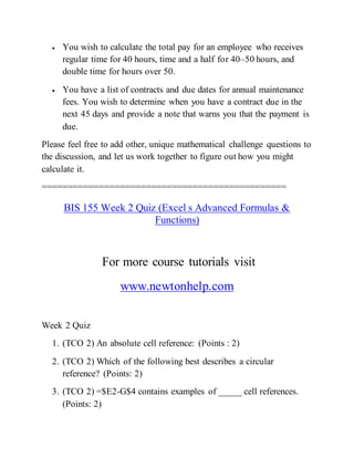  You wish to calculate the total pay for an employee who receives
regular time for 40 hours, time and a half for 40–50 hours, and
double time for hours over 50.
 You have a list of contracts and due dates for annual maintenance
fees. You wish to determine when you have a contract due in the
next 45 days and provide a note that warns you that the payment is
due.
Please feel free to add other, unique mathematical challenge questions to
the discussion, and let us work together to figure out how you might
calculate it.
===============================================
BIS 155 Week 2 Quiz (Excel s Advanced Formulas &
Functions)
For more course tutorials visit
www.newtonhelp.com
Week 2 Quiz
1. (TCO 2) An absolute cell reference: (Points : 2)
2. (TCO 2) Which of the following best describes a circular
reference? (Points: 2)
3. (TCO 2) =$E2-G$4 contains examples of _____ cell references.
(Points: 2)
 