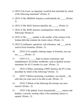 4. (TCO 2) In Excel, an Argument would be best described by which
of the following statements? (Points: 2)
5. (TCO 2) The MEDIAN function would identify the ____. (Points:
2)
6. (TCO 2) The MAX function identifies the _____. (Points: 2)
7. (TCO 2) The NOW function would perform which of the
following? (Points:2)
8. (TCO 2) The _____ number is the number of the column in the
lookup table that contains the return values. (Points : 2)
9. (TCO 2) Arithmetic operations, cell references, and ____can be
used in Excel formulas. (Points : 2)
10. (TCO 2) To simplify entering ranges in formulas, you can
use _____. (Points : 2)
11. (TCO 7) A _____ helps to ensure consistency and
standardization for similar workbooks, such as detailed income
statements for all 12 months in a year. (Points : 2)
12. (TCO 2) When calculating a PMT function, the PV is best
described by which of the following? (Points : 2)
13. (TCO 7) Before protecting a worksheet, you should __ the
cells that you want users to be able to edit. (Points : 2)
14. (TCO 7) Which of the following file formats can store
macros? (Points : 2)
15. (TCO 7) By default, Excel automatically _____ macros and
displays a security warning when a file containing macros is
opened. (Points : 2)
 