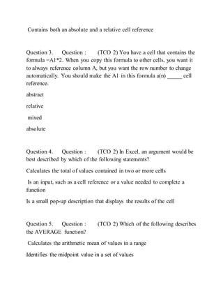 Contains both an absolute and a relative cell reference
Question 3. Question : (TCO 2) You have a cell that contains the
formula =A1*2. When you copy this formula to other cells, you want it
to always reference column A, but you want the row number to change
automatically. You should make the A1 in this formula a(n) _____ cell
reference.
abstract
relative
mixed
absolute
Question 4. Question : (TCO 2) In Excel, an argument would be
best described by which of the following statements?
Calculates the total of values contained in two or more cells
Is an input, such as a cell reference or a value needed to complete a
function
Is a small pop-up description that displays the results of the cell
Question 5. Question : (TCO 2) Which of the following describes
the AVERAGE function?
Calculates the arithmetic mean of values in a range
Identifies the midpoint value in a set of values
 