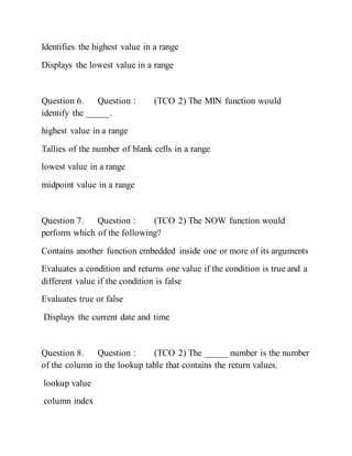 Identifies the highest value in a range
Displays the lowest value in a range
Question 6. Question : (TCO 2) The MIN function would
identify the _____.
highest value in a range
Tallies of the number of blank cells in a range
lowest value in a range
midpoint value in a range
Question 7. Question : (TCO 2) The NOW function would
perform which of the following?
Contains another function embedded inside one or more of its arguments
Evaluates a condition and returns one value if the condition is true and a
different value if the condition is false
Evaluates true or false
Displays the current date and time
Question 8. Question : (TCO 2) The _____ number is the number
of the column in the lookup table that contains the return values.
lookup value
column index
 