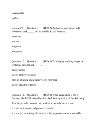 lookup table
random
Question 9. Question : (TCO 2) Arithmetic operations, cell
references, and _____ can be used in Excel formulas.
constants
macros
programs
procedures
Question 10. Question : (TCO 2) To simplify entering ranges in
formulas, you can use _____.
range names
a cell's relative location
both an absolute and a relative cell reference
a cell's specific location
Question 11. Question : (TCO 2) When calculating a PMT
function, the RATE would be described best by which of the following?
It is the periodic interest rate, such as a monthly interest rate.
It is the total number of payment periods.
It is a word or a string of characters that represent one or more cells.
 