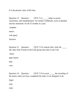 It is the present value of the loan.
Question 12. Question : (TCO 7) A _____ helps to ensure
consistency and standardization for similar workbooks, such as detailed
income statements for all 12 months in a year.
template
macro
web query
function
Question 13. Question : (TCO 7) To unlock cells, click the _____
tab, then click Format in the Cells group and select Lock Cell.
home
page layout
data
view
Question 14. Question : (TCO 7) You must _____ the recording of
the macro when you have completed the tasks it was designed to do.
begin
stop
copy
 