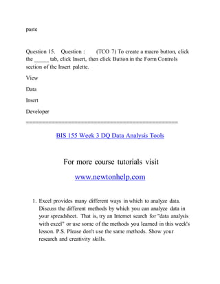 paste
Question 15. Question : (TCO 7) To create a macro button, click
the _____ tab, click Insert, then click Button in the Form Controls
section of the Insert palette.
View
Data
Insert
Developer
===============================================
BIS 155 Week 3 DQ Data Analysis Tools
For more course tutorials visit
www.newtonhelp.com
1. Excel provides many different ways in which to analyze data.
Discuss the different methods by which you can analyze data in
your spreadsheet. That is, try an Internet search for "data analysis
with excel" or use some of the methods you learned in this week's
lesson. P.S. Please don't use the same methods. Show your
research and creativity skills.
 
