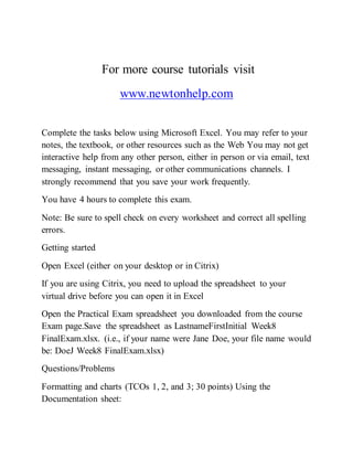 For more course tutorials visit
www.newtonhelp.com
Complete the tasks below using Microsoft Excel. You may refer to your
notes, the textbook, or other resources such as the Web You may not get
interactive help from any other person, either in person or via email, text
messaging, instant messaging, or other communications channels. I
strongly recommend that you save your work frequently.
You have 4 hours to complete this exam.
Note: Be sure to spell check on every worksheet and correct all spelling
errors.
Getting started
Open Excel (either on your desktop or in Citrix)
If you are using Citrix, you need to upload the spreadsheet to your
virtual drive before you can open it in Excel
Open the Practical Exam spreadsheet you downloaded from the course
Exam page.Save the spreadsheet as LastnameFirstInitial Week8
FinalExam.xlsx. (i.e., if your name were Jane Doe, your file name would
be: DoeJ Week8 FinalExam.xlsx)
Questions/Problems
Formatting and charts (TCOs 1, 2, and 3; 30 points) Using the
Documentation sheet:
 