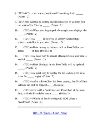 8. (TCO 4) To create a new Conditional Formatting Rule, _____.
(Points : 2)
9. (TCO 4) In addition to sorting and filtering cells by content, you
can sort and/or filter by _____. (Points : 2)
10. (TCO 4) When data is grouped, the margin area displays the
_____. (Points : 2)
11. (TCO 4) A _____ allows you to identify relationships
between variables in your data. (Points : 2)
12. (TCO 4) Data mining techniques such as PivotTables can
detect _____ of data. (Points : 2)
13. (TCO 4) A faster way to expand all categories at one time is
to click _____. (Points : 2)
14. (TCO 4) Data displayed in the PivotTable will be updated
_____. (Points : 2)
15. (TCO 4) A quick way to display the Go to dialog box is to
press the _____ key(s). (Points : 2)
16. (TCO 4) After a PivotChart has been created, the PivotTable
Settings can still be changed....___.(Points:2)
17. (TCO 4) To build a PivotTable and PivotChart at the same
time, click the PivotTable arrow......__. (Points:2)
18. (TCO 4) Which of the following will NOT delete a
PivotChart? (Points : 2)
===========================================
BIS 155 Week 3 Quiz (New)
 