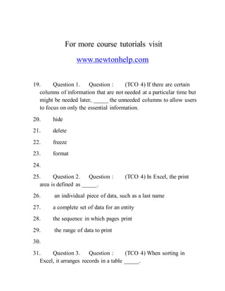 For more course tutorials visit
www.newtonhelp.com
19. Question 1. Question : (TCO 4) If there are certain
columns of information that are not needed at a particular time but
might be needed later, _____ the unneeded columns to allow users
to focus on only the essential information.
20. hide
21. delete
22. freeze
23. format
24.
25. Question 2. Question : (TCO 4) In Excel, the print
area is defined as _____.
26. an individual piece of data, such as a last name
27. a complete set of data for an entity
28. the sequence in which pages print
29. the range of data to print
30.
31. Question 3. Question : (TCO 4) When sorting in
Excel, it arranges records in a table _____.
 