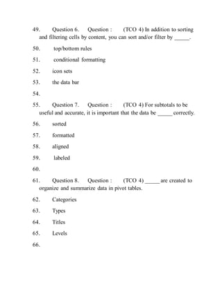 49. Question 6. Question : (TCO 4) In addition to sorting
and filtering cells by content, you can sort and/or filter by _____.
50. top/bottom rules
51. conditional formatting
52. icon sets
53. the data bar
54.
55. Question 7. Question : (TCO 4) For subtotals to be
useful and accurate, it is important that the data be _____ correctly.
56. sorted
57. formatted
58. aligned
59. labeled
60.
61. Question 8. Question : (TCO 4) _____ are created to
organize and summarize data in pivot tables.
62. Categories
63. Types
64. Titles
65. Levels
66.
 