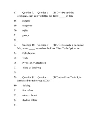 67. Question 9. Question : (TCO 4) Data mining
techniques, such as pivot tables can detect _____ of data.
68. patterns
69. categories
70. styles
71. groups
72.
73. Question 10. Question : (TCO 4) To create a calculated
field, select _____ located on the Pivot Table Tools Options tab.
74. Calculations
75. Tools
76. Pivot Table Calculation
77. None of the above
78.
79. Question 11. Question : (TCO 4) A Pivot Table Style
controls all the following EXCEPT _____.
80. bolding
81. font colors
82. number format
83. shading colors
84.
 