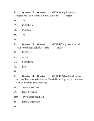 85. Question 12. Question : (TCO 4) A quick way to
display the Go to dialog box is to press the _____ key(s).
86. F4
87. Ctrl+Home
88. Ctrl+End
89. F5
90.
91. Question 13. Question : (TCO 4) To go to the top of
your spreadsheet quickly, use the _____ key(s).
92. Ctrl+End
93. Arrow
94. Ctrl+Home
95. Esc
96.
97. Question 14. Question : (TCO 4) When Excel creates
a PivotChart it uses the current PivotTable settings - if you want to
change that data you might use
98. Insert PivotTable
99. Insert Function
100. PivotTable Field List
101. Filter Connections
102.
 