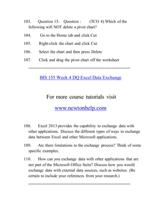 103. Question 15. Question : (TCO 4) Which of the
following will NOT delete a pivot chart?
104. Go to the Home tab and click Cut
105. Right-click the chart and click Cut
106. Select the chart and then press Delete
107. Click and drag the pivot chart off the worksheet
===========================================
BIS 155 Week 4 DQ Excel Data Exchange
For more course tutorials visit
www.newtonhelp.com
108. Excel 2013 provides the capability to exchange data with
other applications. Discuss the different types of ways to exchange
data between Excel and other Microsoft applications.
109. Are there limitations to the exchange process? Think of some
specific examples.
110. How can you exchange data with other applications that are
not part of the Microsoft Office Suite? Discuss how you would
exchange data with external data sources, such as websites. (Be
certain to include your references from your research.)
===========================================
 