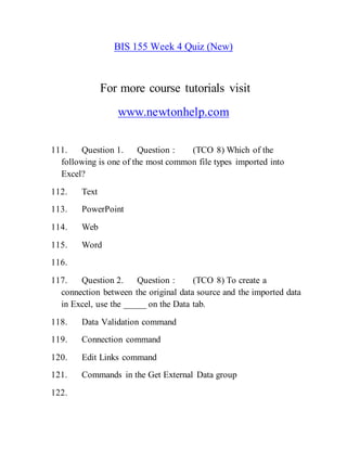 BIS 155 Week 4 Quiz (New)
For more course tutorials visit
www.newtonhelp.com
111. Question 1. Question : (TCO 8) Which of the
following is one of the most common file types imported into
Excel?
112. Text
113. PowerPoint
114. Web
115. Word
116.
117. Question 2. Question : (TCO 8) To create a
connection between the original data source and the imported data
in Excel, use the _____ on the Data tab.
118. Data Validation command
119. Connection command
120. Edit Links command
121. Commands in the Get External Data group
122.
 