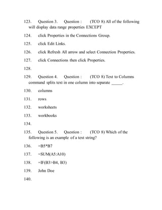 123. Question 3. Question : (TCO 8) All of the following
will display data range properties EXCEPT
124. click Properties in the Connections Group.
125. click Edit Links.
126. click Refresh All arrow and select Connection Properties.
127. click Connections then click Properties.
128.
129. Question 4. Question : (TCO 8) Text to Columns
command splits text in one column into separate _____.
130. columns
131. rows
132. worksheets
133. workbooks
134.
135. Question 5. Question : (TCO 8) Which of the
following is an example of a text string?
136. =B5*B7
137. =SUM(A5:A10)
138. =IF(B3>B4, B3)
139. John Doe
140.
 