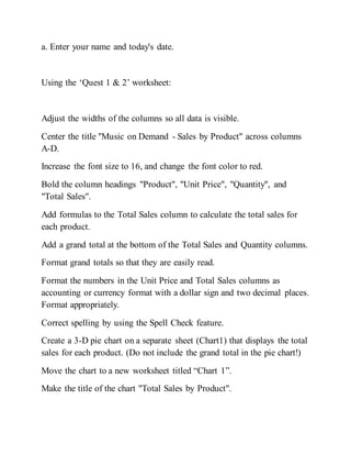 a. Enter your name and today's date.
Using the ‘Quest 1 & 2’ worksheet:
Adjust the widths of the columns so all data is visible.
Center the title "Music on Demand - Sales by Product" across columns
A-D.
Increase the font size to 16, and change the font color to red.
Bold the column headings "Product", "Unit Price", "Quantity", and
"Total Sales".
Add formulas to the Total Sales column to calculate the total sales for
each product.
Add a grand total at the bottom of the Total Sales and Quantity columns.
Format grand totals so that they are easily read.
Format the numbers in the Unit Price and Total Sales columns as
accounting or currency format with a dollar sign and two decimal places.
Format appropriately.
Correct spelling by using the Spell Check feature.
Create a 3-D pie chart on a separate sheet (Chart1) that displays the total
sales for each product. (Do not include the grand total in the pie chart!)
Move the chart to a new worksheet titled “Chart 1”.
Make the title of the chart "Total Sales by Product".
 
