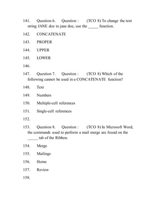 141. Question 6. Question : (TCO 8) To change the text
string JANE doe to jane doe, use the _____ function.
142. CONCATENATE
143. PROPER
144. UPPER
145. LOWER
146.
147. Question 7. Question : (TCO 8) Which of the
following cannot be used in a CONCATENATE function?
148. Text
149. Numbers
150. Multiple-cell references
151. Single-cell references
152.
153. Question 8. Question : (TCO 8) In Microsoft Word,
the commands used to perform a mail merge are found on the
_____ tab of the Ribbon.
154. Merge
155. Mailings
156. Home
157. Review
158.
 