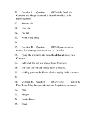 159. Question 9. Question : (TCO 8) In Excel, the
Compare and Merge command is located on which of the
following tabs?
160. Review tab
161. Data tab
162. File tab
163. None of the above
164.
165. Question 10. Question : (TCO 8) An alternative
method for inserting a comment in a cell includes
166. typing the comment into the cell and then clicking New
Comment.
167. right-click the cell and choose Insert Comment.
168. left-click the cell and choose Insert Comment.
169. clicking paste on the Home tab after typing in the comment.
170.
171. Question 11. Question : (TCO 8) The _____ tab on the
Page Setup dialog box provides options for printing comments.
172. Page
173. Margins
174. Header/Footer
175. Sheet
 
