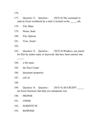 176.
177. Question 12. Question : (TCO 8) The command to
send an Excel workbook by e-mail is located on the _____ tab.
178. File, Share
179. Home, Send
180. File, Options
181. View, Email
182.
183. Question 13. Question : (TCO 8) Windows can search
for files by author name or keywords that have been entered into
_____.
184. a file name
185. the Trust Center
186. document properties
187. cell A1
188.
189. Question 14. Question : (TCO 8) All EXCEPT _____
are Excel functions that help you manipulate text.
190. PROPER
191. UPPER
192. SUBSTITUTE
193. RESPOND
 
