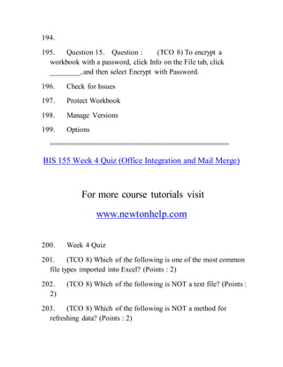 194.
195. Question 15. Question : (TCO 8) To encrypt a
workbook with a password, click Info on the File tab, click
________,and then select Encrypt with Password.
196. Check for Issues
197. Protect Workbook
198. Manage Versions
199. Options
===========================================
BIS 155 Week 4 Quiz (Office Integration and Mail Merge)
For more course tutorials visit
www.newtonhelp.com
200. Week 4 Quiz
201. (TCO 8) Which of the following is one of the most common
file types imported into Excel? (Points : 2)
202. (TCO 8) Which of the following is NOT a text file? (Points :
2)
203. (TCO 8) Which of the following is NOT a method for
refreshing data? (Points : 2)
 