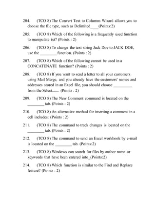 204. (TCO 8) The Convert Text to Columns Wizard allows you to
choose the file type, such as Delimited____(Points:2)
205. (TCO 8) Which of the following is a frequently used function
to manipulate txt? (Points : 2)
206. (TCO 8) To change the text string Jack Doe to JACK DOE,
use the ________ function. (Points : 2)
207. (TCO 8) Which of the following cannot be used in a
CONCATENATE function? (Points : 2)
208. (TCO 8) If you want to send a letter to all your customers
using Mail Merge, and you already have the customers' names and
addresses stored in an Excel file, you should choose _________
from the Select....... (Points : 2)
209. (TCO 8) The New Comment command is located on the
________ tab. (Points : 2)
210. (TCO 8) An alternative method for inserting a comment in a
cell includes: (Points : 2)
211. (TCO 8) The command to track changes is located on the
________ tab. (Points : 2)
212. (TCO 8) The command to send an Excel workbook by e-mail
is located on the ________ tab. (Points:2)
213. (TCO 8) Windows can search for files by author name or
keywords that have been entered into_(Points:2)
214. (TCO 8) Which function is similar to the Find and Replace
feature? (Points : 2)
 