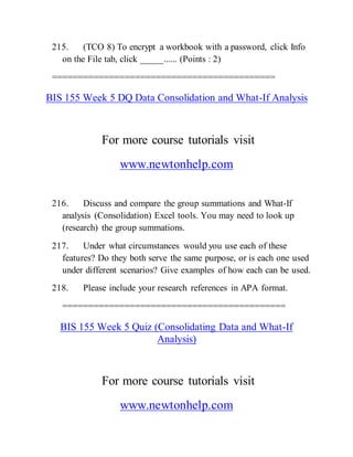 215. (TCO 8) To encrypt a workbook with a password, click Info
on the File tab, click _____...... (Points : 2)
===========================================
BIS 155 Week 5 DQ Data Consolidation and What-If Analysis
For more course tutorials visit
www.newtonhelp.com
216. Discuss and compare the group summations and What-If
analysis (Consolidation) Excel tools. You may need to look up
(research) the group summations.
217. Under what circumstances would you use each of these
features? Do they both serve the same purpose, or is each one used
under different scenarios? Give examples of how each can be used.
218. Please include your research references in APA format.
===========================================
BIS 155 Week 5 Quiz (Consolidating Data and What-If
Analysis)
For more course tutorials visit
www.newtonhelp.com
 