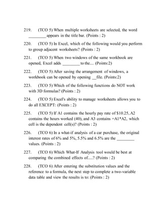219. (TCO 5) When multiple worksheets are selected, the word
________ appears in the title bar. (Points : 2)
220. (TCO 5) In Excel, which of the following would you perform
to group adjacent worksheets? (Points : 2)
221. (TCO 5) When two windows of the same workbook are
opened, Excel adds ________ to the.... (Points:2)
222. (TCO 5) After saving the arrangement of windows, a
workbook can be opened by opening __file. (Points:2)
223. (TCO 5) Which of the following functions do NOT work
with 3D formulas? (Points : 2)
224. (TCO 5) Excel's ability to manage worksheets allows you to
do all EXCEPT: (Points : 2)
225. (TCO 5) If A1 contains the hourly pay rate of $10.25, A2
contains the hours worked (40), and A3 contains =A1*A2, which
cell is the dependent cell(s)? (Points : 2)
226. (TCO 6) In a what-if analysis of a car purchase, the original
interest rates of 6% and 5%, 5.5% and 6.5% are the ________
values. (Points : 2)
227. (TCO 6) Which What-If Analysis tool would be best at
comparing the combined effects of.....? (Points : 2)
228. (TCO 6) After entering the substitution values and the
reference to a formula, the next step to complete a two-variable
data table and view the results is to: (Points : 2)
 