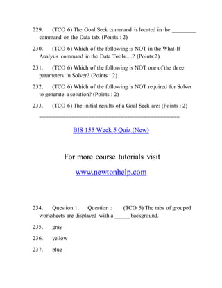 229. (TCO 6) The Goal Seek command is located in the ________
command on the Data tab. (Points : 2)
230. (TCO 6) Which of the following is NOT in the What-If
Analysis command in the Data Tools.....? (Points:2)
231. (TCO 6) Which of the following is NOT one of the three
parameters in Solver? (Points : 2)
232. (TCO 6) Which of the following is NOT required for Solver
to generate a solution? (Points : 2)
233. (TCO 6) The initial results of a Goal Seek are: (Points : 2)
===========================================
BIS 155 Week 5 Quiz (New)
For more course tutorials visit
www.newtonhelp.com
234. Question 1. Question : (TCO 5) The tabs of grouped
worksheets are displayed with a _____ background.
235. gray
236. yellow
237. blue
 