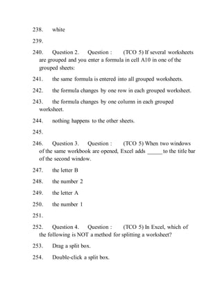 238. white
239.
240. Question 2. Question : (TCO 5) If several worksheets
are grouped and you enter a formula in cell A10 in one of the
grouped sheets:
241. the same formula is entered into all grouped worksheets.
242. the formula changes by one row in each grouped worksheet.
243. the formula changes by one column in each grouped
worksheet.
244. nothing happens to the other sheets.
245.
246. Question 3. Question : (TCO 5) When two windows
of the same workbook are opened, Excel adds _____ to the title bar
of the second window.
247. the letter B
248. the number 2
249. the letter A
250. the number 1
251.
252. Question 4. Question : (TCO 5) In Excel, which of
the following is NOT a method for splitting a worksheet?
253. Drag a split box.
254. Double-click a split box.
 