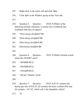 255. Right-click in the active cell and click Split.
256. Click Split in the Window group on the View tab.
257.
258. Question 5. Question : (TCO 5) Which of the
following external references is correct for a workbook and
worksheet that have no spaces?
259. "[New.Jersey.xlsx]Qtr4!"B6
260. '[New.Jersey.xlsx]Qtr4!'B6
261. [New.Jersey.xlsx]Qtr4!,B6
262. [NewJersey.xlsx]Qtr4!B6
263.
264. Question 6. Question : (TCO 5) Which formula would
return the #NAME? error?
265. =SUM(B6.B12)
266. =MAX(B6:B12)
267. =AVG(B6:B12)
268. =IF(A6="Atlanta",A3,0)
269.
270. Question 7. Question : (TCO 5) If A1 contains the
hourly pay rate of $10.25, A2 contains the hours worked (40), and
A3 contains =A1*A2, which cell is the dependent cell(s)?
271. A1
 